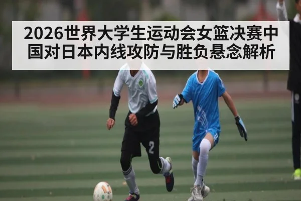2026世界大学生运动会女篮决赛中国对日本内线攻防与胜负悬念解析