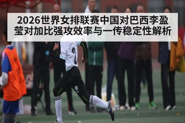 2026世界女排联赛中国对巴西李盈莹对加比强攻效率与一传稳定性解析 - SPORTS